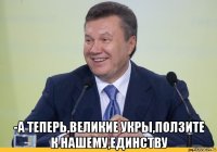  -а теперь,великие укры,ползите к нашему,единству