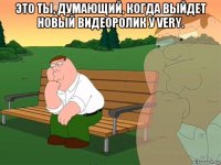 это ты, думающий, когда выйдет новый видеоролик у very. 