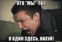 кто "мы"-то? я один здесь, нахуй!