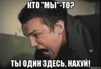 кто "мы"-то? ты один здесь, нахуй!