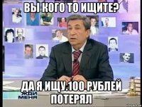 вы кого то ищите? да я ищу.100 рублей потерял