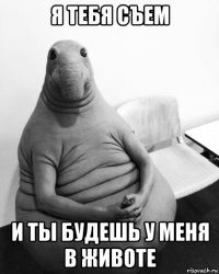 я тебя съем и ты будешь у меня в животе