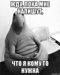 жду, пока мне напишут, что я кому то нужна