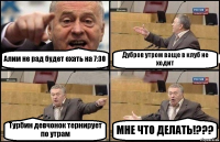 Алим не рад будет ехать на 7:30 Дубров утром ваще в клуб не ходит Турбин девчонок тернирует по утрам МНЕ ЧТО ДЕЛАТЬ!???