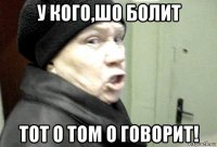 у кого,шо болит тот о том о говорит!