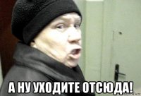  а ну уходите отсюда!