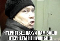  нтернеты....нахуй нам ваши нтернеты не нужны!!!!