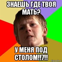 знаешь где твоя мать? у меня под столом!!7!!