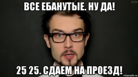 все ебанутые. ну да! 25 25. сдаем на проезд!