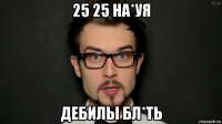 25 25 на*уя дебилы бл*ть