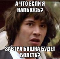 а что если я напьюсь? завтра бошка будет болеть?