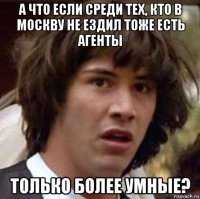 а что если среди тех, кто в москву не ездил тоже есть агенты только более умные?