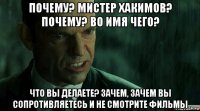 почему? мистер хакимов? почему? во имя чего? что вы делаете? зачем, зачем вы сопротивляетесь и не смотрите фильмы