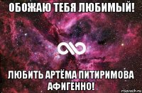 обожаю тебя любимый! любить артёма питиримова афигенно!