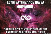 если затянулась пауза молчания... то нужно просто музыку позвать.она нам может многое сказать...твоя г