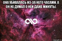 она убивалась из-за него часами, а он не думал о ней даже минуты. 