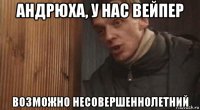 андрюха, у нас вейпер возможно несовершеннолетний