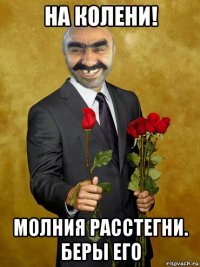 на колени! молния расстегни. беры его