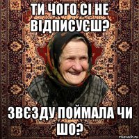 ти чого сі не відписуєш? звєзду поймала чи шо?
