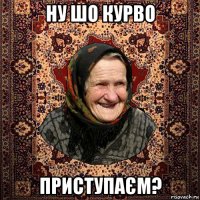 ну шо курво приступаєм?