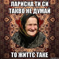 лариска ти си такво не думай то життє таке