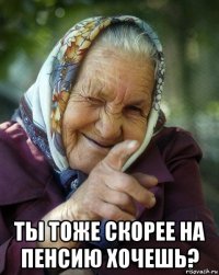  ты тоже скорее на пенсию хочешь?