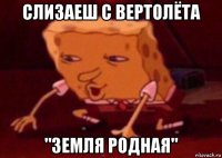 слизаеш с вертолёта "земля родная"