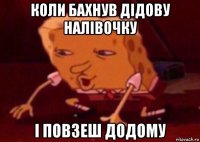 коли бахнув дідову налівочку і повзеш додому