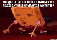 когда ты на елке встал в кусты и тут подходит кв-1 и пытается найти тебя 