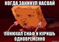 когда закинул насвай понюхал снаф и куришь одновременно