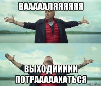 ваааааляяяяяя выходиииии потрааааахаться