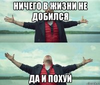 ничего в жизни не добился да и похуй