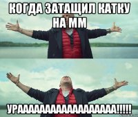 когда затащил катку на мм ураааааааааааааааааа!!!!!