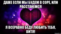 даже если мы будем в соре, или расстанемся я всеравно беду любить тебя, витя!