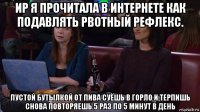 ир я прочитала в интернете как подавлять рвотный рефлекс. пустой бутылкой от пива суёшь в горло и терпишь снова повторяешь.5 раз по 5 минут в день