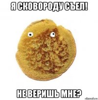 я сковороду съел! не веришь мне?