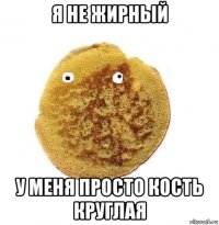 я не жирный у меня просто кость круглая