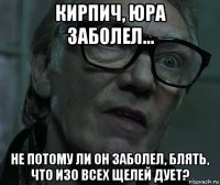 кирпич, юра заболел... не потому ли он заболел, блять, что изо всех щелей дует?