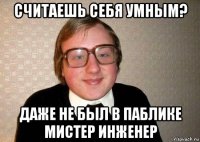 считаешь себя умным? даже не был в паблике мистер инженер