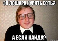 эй лошара курить есть? а если найду?