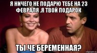 я ничего не подарю тебе на 23 февраля .я твой подарок ты че беременная?