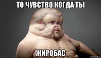 то чувство когда ты жиробас