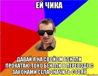 ей чика давай я на свойом бентли прокатаю,токо бентли в переводе с законами села значить стояк