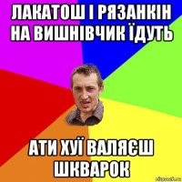 лакатош і рязанкін на вишнівчик їдуть ати хуї валяєш шкварок