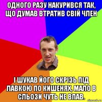 одного разу накурився так, що думав втратив свій член і шукав його скрізь під лавкою по кишенях, мало в сльози чуть не впав.