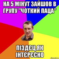 на 5 мінут зайшов в групу "чоткий паца" піздєц,як інтєрєсно