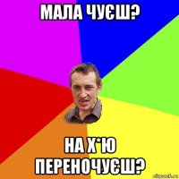 мала чуєш? на х*ю переночуєш?