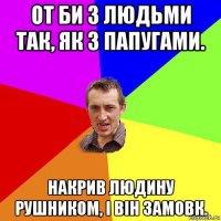 от би з людьми так, як з папугами. накрив людину рушником, і він замовк.