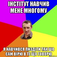 інстітут навчив мене многому я навчився пиздіти так шо сам вірю в те що говорю