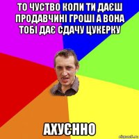 то чуство коли ти даєш продавчині гроші а вона тобі дає сдачу цукерку ахуєнно